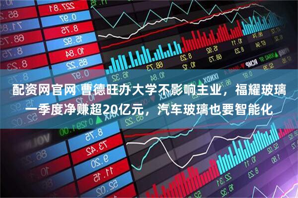 配资网官网 曹德旺办大学不影响主业，福耀玻璃一季度净赚超20亿元，汽车玻璃也要智能化