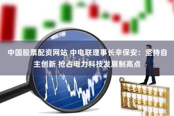 中国股票配资网站 中电联理事长辛保安：坚持自主创新 抢占电力科技发展制高点