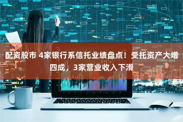 配资股市 4家银行系信托业绩盘点！受托资产大增四成，3家营业收入下滑