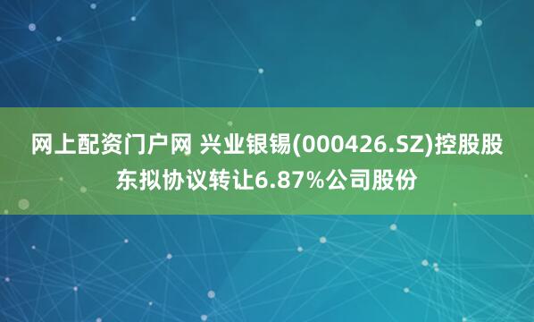 网上配资门户网 兴业银锡(000426.SZ)控股股东拟协议转让6.87%公司股份