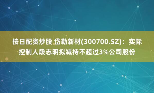 按日配资炒股 岱勒新材(300700.SZ)：实际控制人段志明拟减持不超过3%公司股份