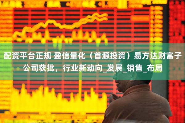 配资平台正规 盈信量化（首源投资）易方达财富子公司获批，行业新动向_发展_销售_布局