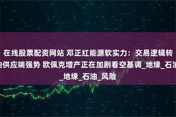 在线股票配资网站 邓正红能源软实力：交易逻辑转换 原油供应端强势 欧佩克增产正在加剧看空基调_地缘_石油_风险