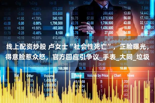 线上配资炒股 卢女士“社会性死亡”，正脸曝光，得意脸惹众怒，官方回应引争议_手表_大同_垃圾