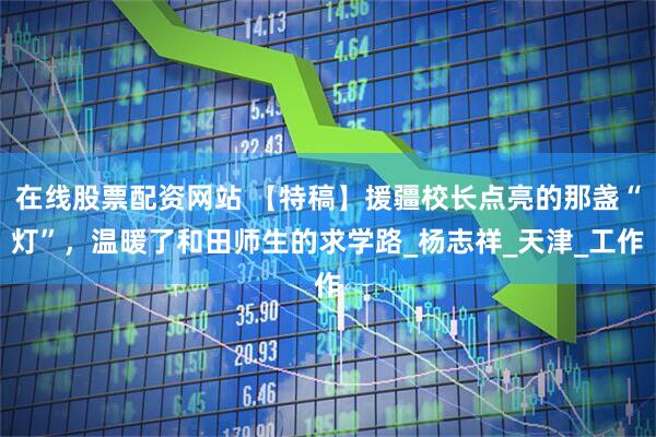 在线股票配资网站 【特稿】援疆校长点亮的那盏“灯”，温暖了和田师生的求学路_杨志祥_天津_工作