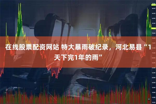 在线股票配资网站 特大暴雨破纪录，河北易县“1天下完1年的雨”