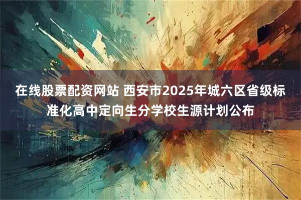 在线股票配资网站 西安市2025年城六区省级标准化高中定向生分学校生源计划公布