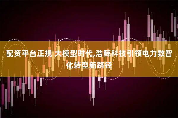 配资平台正规 大模型时代,浩鲸科技引领电力数智化转型新路径