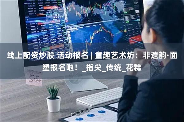 线上配资炒股 活动报名 | 童趣艺术坊：非遗韵·面塑报名啦！_指尖_传统_花糕