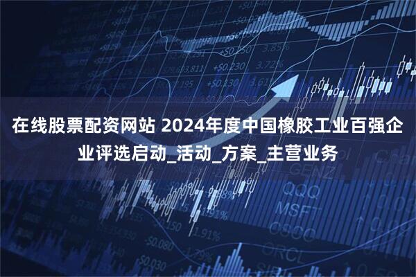 在线股票配资网站 2024年度中国橡胶工业百强企业评选启动_活动_方案_主营业务