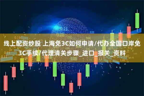 线上配资炒股 上海免3C如何申请/代办全国口岸免3C手续/代理清关步骤_进口_报关_资料