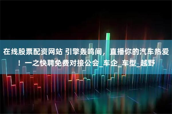 在线股票配资网站 引擎轰鸣间，直播你的汽车热爱！一之快聘免费对接公会_车企_车型_越野