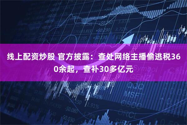 线上配资炒股 官方披露：查处网络主播偷逃税360余起，查补30多亿元