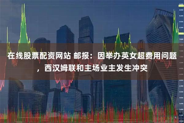 在线股票配资网站 邮报：因举办英女超费用问题，西汉姆联和主场业主发生冲突