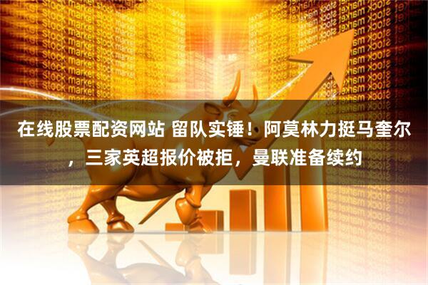 在线股票配资网站 留队实锤！阿莫林力挺马奎尔，三家英超报价被拒，曼联准备续约