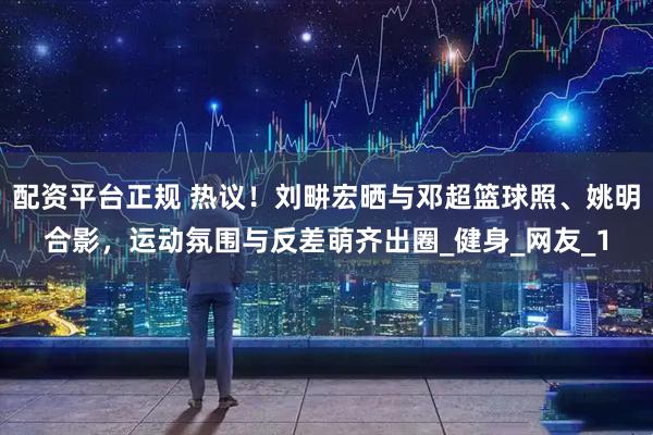 配资平台正规 热议！刘畊宏晒与邓超篮球照、姚明合影，运动氛围与反差萌齐出圈_健身_网友_1