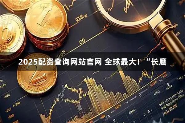 2025配资查询网站官网 全球最大!“长鹰