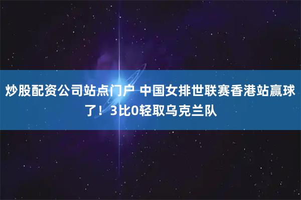 炒股配资公司站点门户 中国女排世联赛香港站赢球了！3比0轻取乌克兰队