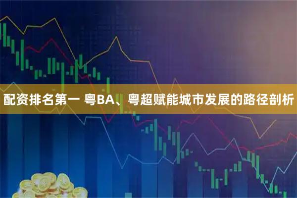 配资排名第一 粤BA、粤超赋能城市发展的路径剖析