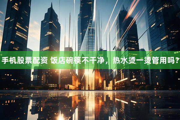 手机股票配资 饭店碗筷不干净，热水烫一烫管用吗？