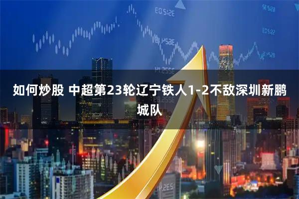 如何炒股 中超第23轮辽宁铁人1-2不敌深圳新鹏城队