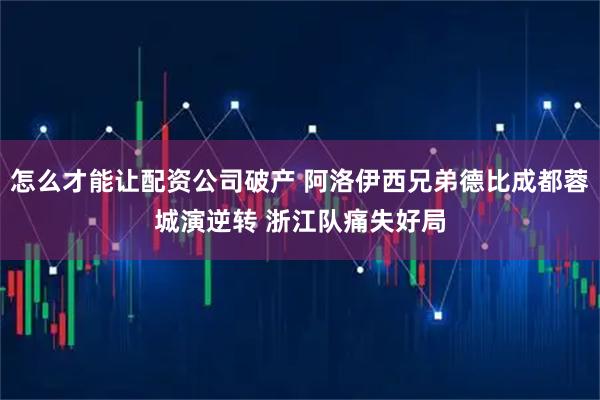 怎么才能让配资公司破产 阿洛伊西兄弟德比成都蓉城演逆转 浙江队痛失好局