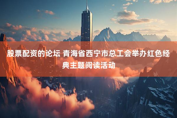 股票配资的论坛 青海省西宁市总工会举办红色经典主题阅读活动