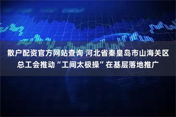 散户配资官方网站查询 河北省秦皇岛市山海关区总工会推动“工间太极操”在基层落地推广
