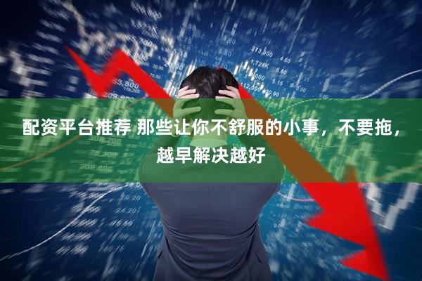 配资平台推荐 那些让你不舒服的小事，不要拖，越早解决越好